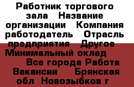 Работник торгового зала › Название организации ­ Компания-работодатель › Отрасль предприятия ­ Другое › Минимальный оклад ­ 21 500 - Все города Работа » Вакансии   . Брянская обл.,Новозыбков г.